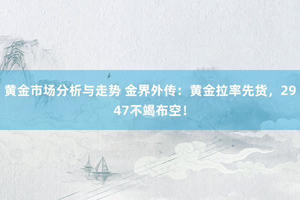 黄金市场分析与走势 金界外传：黄金拉率先货，2947不竭布空！