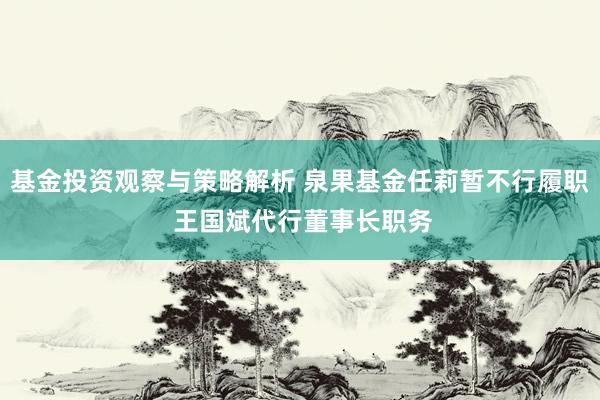 基金投资观察与策略解析 泉果基金任莉暂不行履职 王国斌代行董事长职务