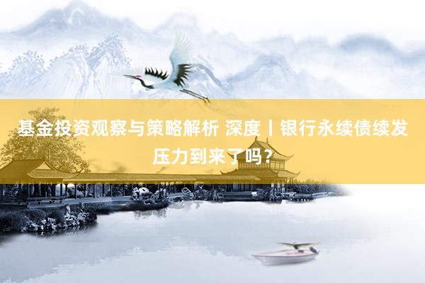 基金投资观察与策略解析 深度丨银行永续债续发压力到来了吗？