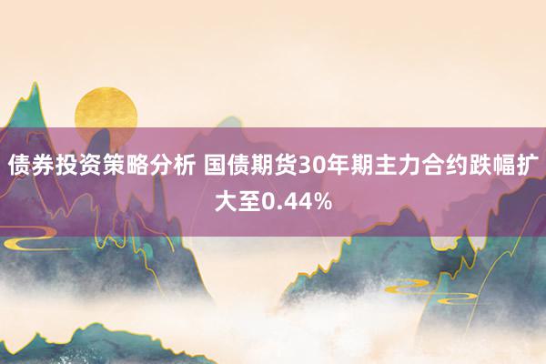 债券投资策略分析 国债期货30年期主力合约跌幅扩大至0.44%