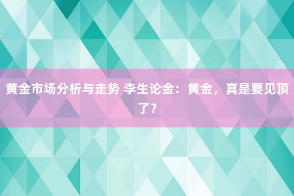 黄金市场分析与走势 李生论金：黄金，真是要见顶了？