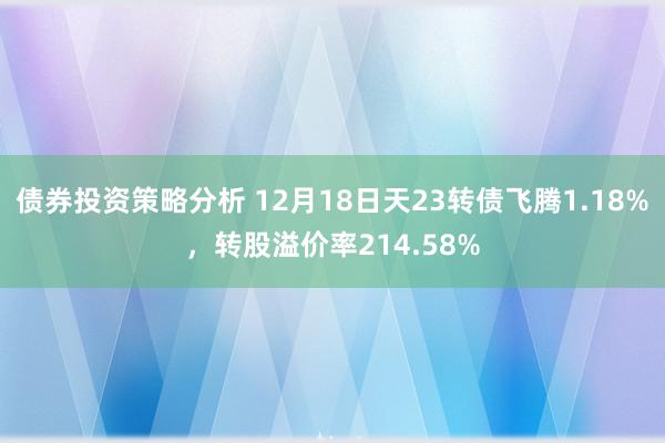 债券投资策略分析 12月18日天23转债飞腾1.18%，转股溢价率214.58%