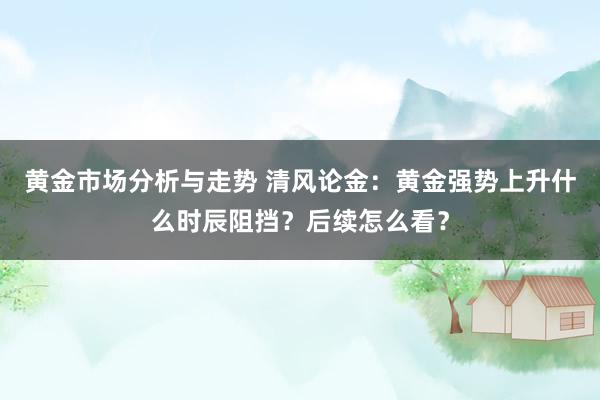 黄金市场分析与走势 清风论金：黄金强势上升什么时辰阻挡？后续怎么看？