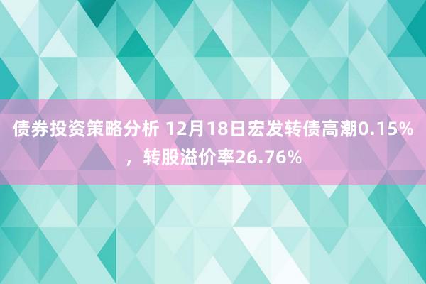 债券投资策略分析 12月18日宏发转债高潮0.15%，转股溢价率26.76%