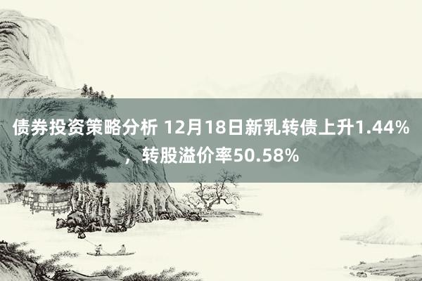 债券投资策略分析 12月18日新乳转债上升1.44%，转股溢价率50.58%