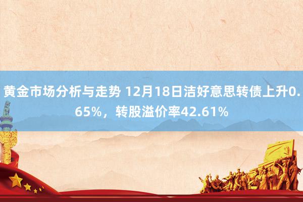 黄金市场分析与走势 12月18日洁好意思转债上升0.65%，转股溢价率42.61%