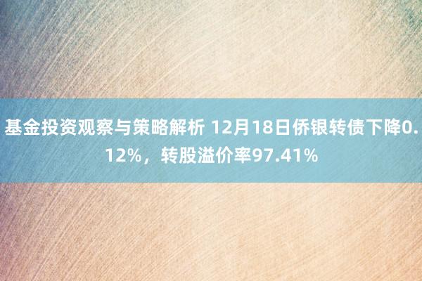 基金投资观察与策略解析 12月18日侨银转债下降0.12%，转股溢价率97.41%