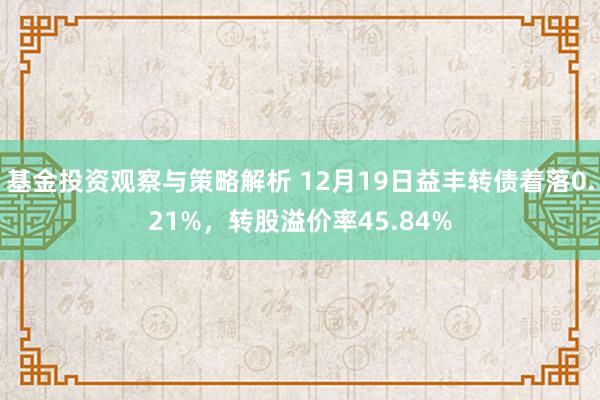 基金投资观察与策略解析 12月19日益丰转债着落0.21%，转股溢价率45.84%