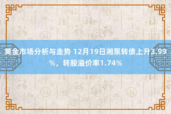 黄金市场分析与走势 12月19日湘泵转债上升3.99%，转股溢价率1.74%