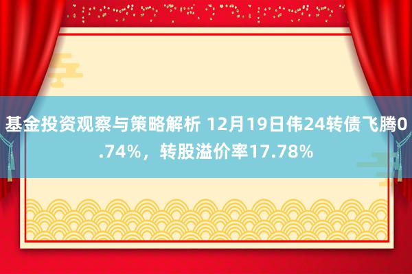 基金投资观察与策略解析 12月19日伟24转债飞腾0.74%，转股溢价率17.78%