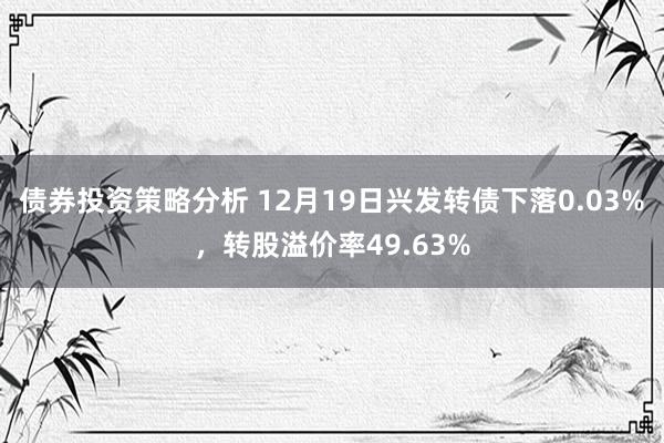 债券投资策略分析 12月19日兴发转债下落0.03%，转股溢价率49.63%