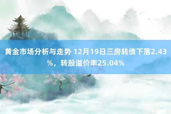 黄金市场分析与走势 12月19日三房转债下落2.43%，转股溢价率25.04%