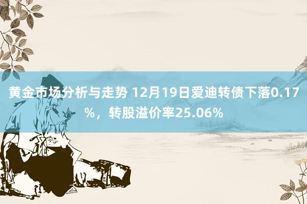 黄金市场分析与走势 12月19日爱迪转债下落0.17%，转股溢价率25.06%