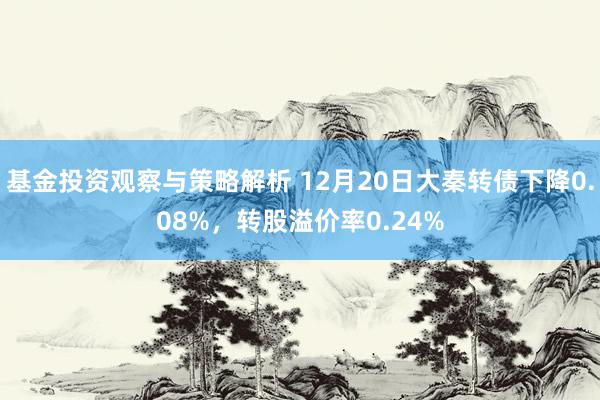 基金投资观察与策略解析 12月20日大秦转债下降0.08%，转股溢价率0.24%