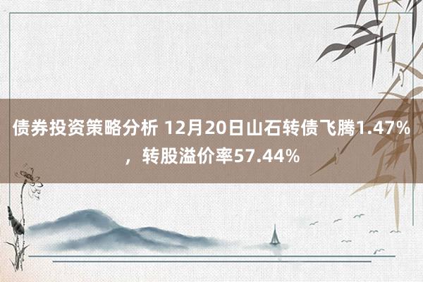 债券投资策略分析 12月20日山石转债飞腾1.47%，转股溢价率57.44%