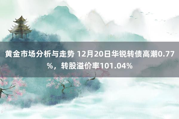 黄金市场分析与走势 12月20日华锐转债高潮0.77%，转股溢价率101.04%