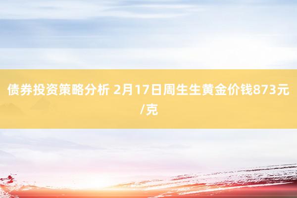 债券投资策略分析 2月17日周生生黄金价钱873元/克