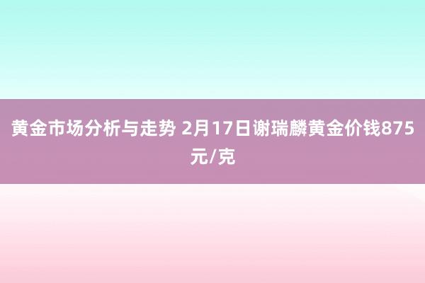 黄金市场分析与走势 2月17日谢瑞麟黄金价钱875元/克