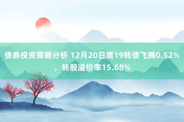 债券投资策略分析 12月20日鹰19转债飞腾0.52%，转股溢价率15.68%