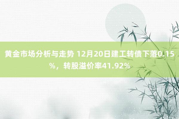 黄金市场分析与走势 12月20日建工转债下落0.15%，转股溢价率41.92%