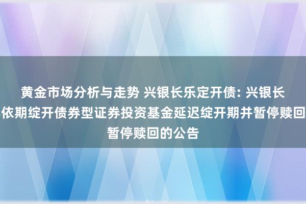 黄金市场分析与走势 兴银长乐定开债: 兴银长乐半年依期绽开债券型证券投资基金延迟绽开期并暂停赎回的公告