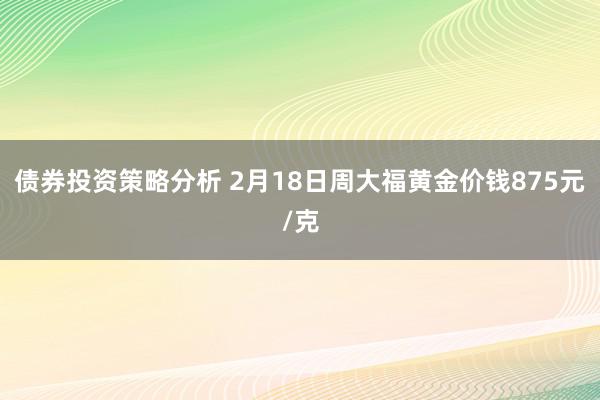 债券投资策略分析 2月18日周大福黄金价钱875元/克