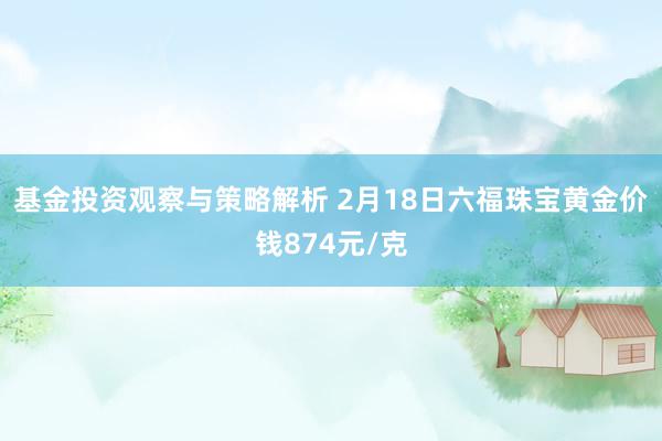 基金投资观察与策略解析 2月18日六福珠宝黄金价钱874元/克