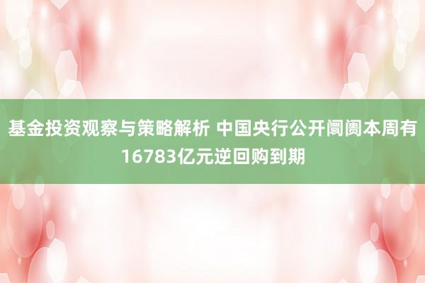 基金投资观察与策略解析 中国央行公开阛阓本周有16783亿元逆回购到期