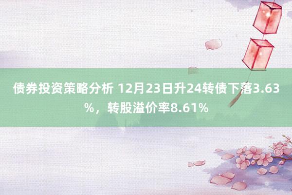 债券投资策略分析 12月23日升24转债下落3.63%，转股溢价率8.61%