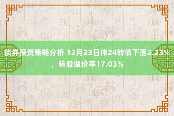 债券投资策略分析 12月23日伟24转债下落2.23%，转股溢价率17.03%