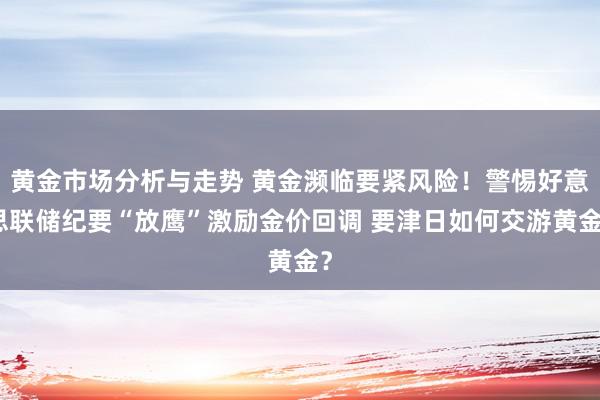 黄金市场分析与走势 黄金濒临要紧风险！警惕好意思联储纪要“放鹰”激励金价回调 要津日如何交游黄金？