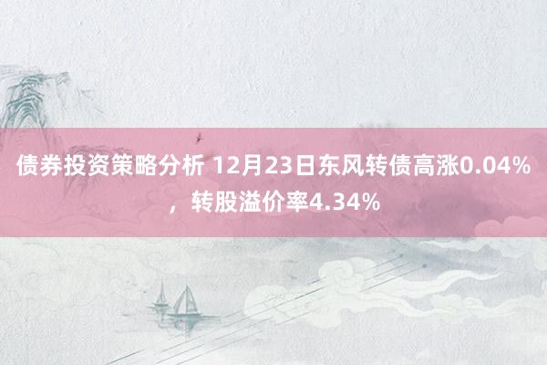 债券投资策略分析 12月23日东风转债高涨0.04%，转股溢价率4.34%