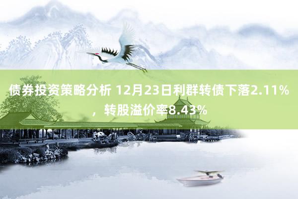 债券投资策略分析 12月23日利群转债下落2.11%，转股溢价率8.43%