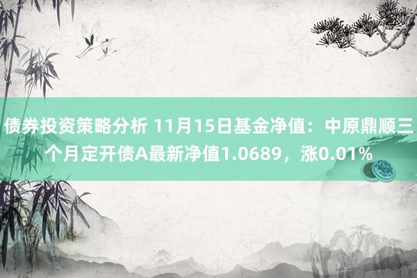 债券投资策略分析 11月15日基金净值：中原鼎顺三个月定开债A最新净值1.0689，涨0.01%