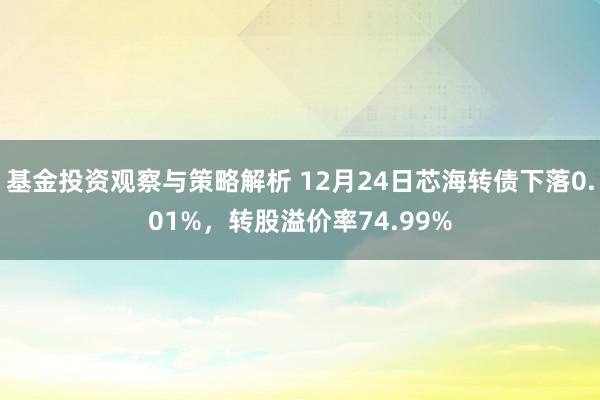 基金投资观察与策略解析 12月24日芯海转债下落0.01%，转股溢价率74.99%