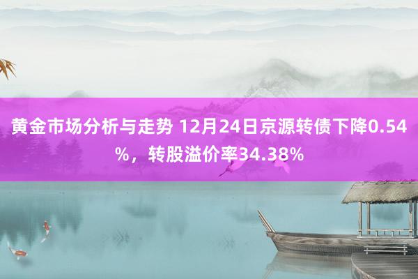 黄金市场分析与走势 12月24日京源转债下降0.54%，转股溢价率34.38%