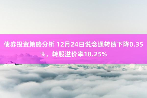 债券投资策略分析 12月24日说念通转债下降0.35%，转股溢价率18.25%