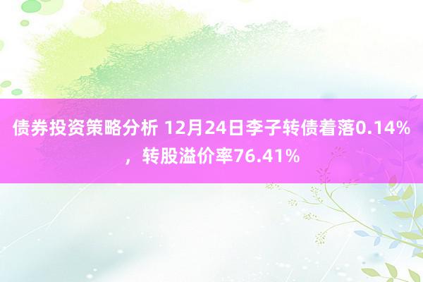 债券投资策略分析 12月24日李子转债着落0.14%，转股溢价率76.41%