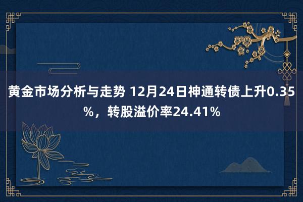 黄金市场分析与走势 12月24日神通转债上升0.35%，转股溢价率24.41%