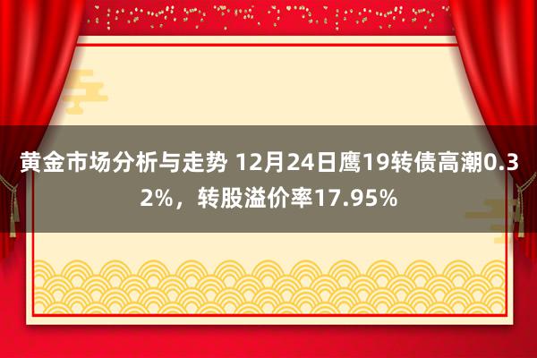 黄金市场分析与走势 12月24日鹰19转债高潮0.32%，转股溢价率17.95%