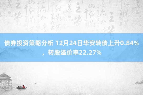 债券投资策略分析 12月24日华安转债上升0.84%，转股溢价率22.27%