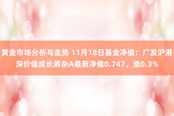 黄金市场分析与走势 11月18日基金净值：广发沪港深价值成长羼杂A最新净值0.747，涨0.3%