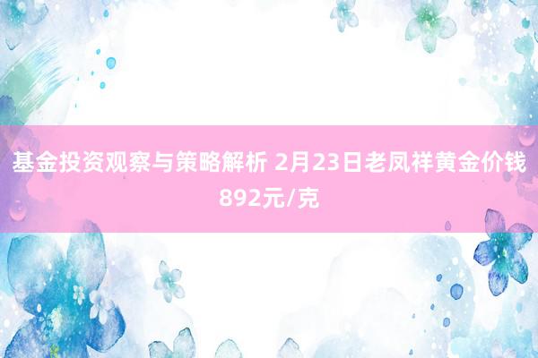 基金投资观察与策略解析 2月23日老凤祥黄金价钱892元/克