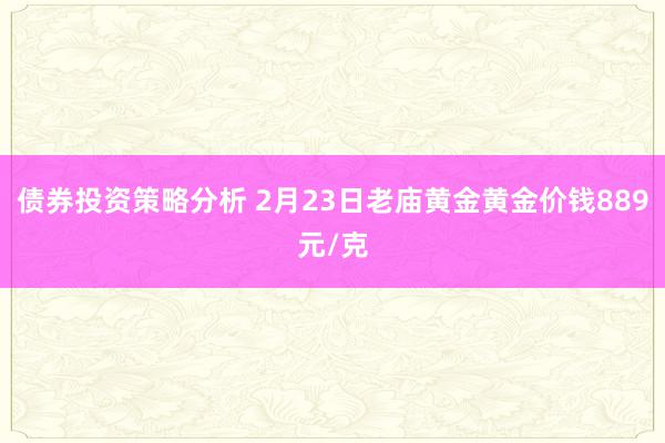 债券投资策略分析 2月23日老庙黄金黄金价钱889元/克