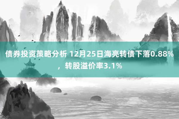 债券投资策略分析 12月25日海亮转债下落0.88%，转股溢价率3.1%