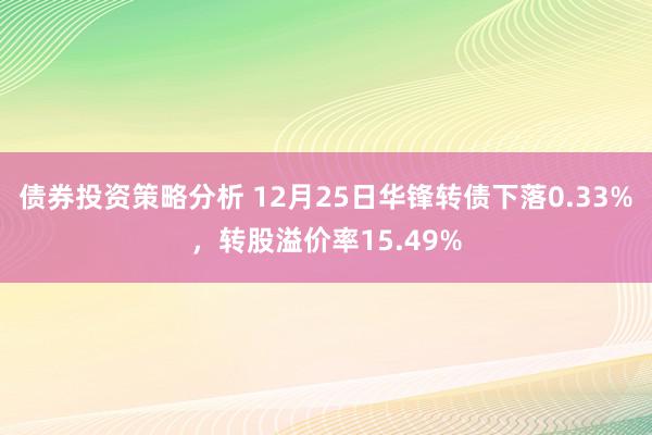 债券投资策略分析 12月25日华锋转债下落0.33%，转股溢价率15.49%