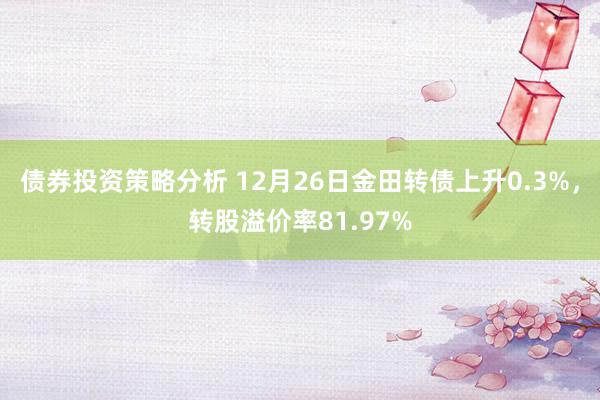 债券投资策略分析 12月26日金田转债上升0.3%，转股溢价率81.97%