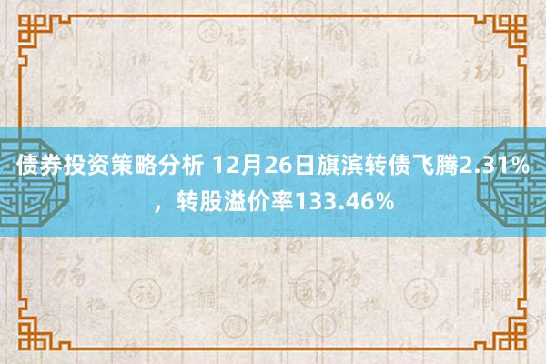 债券投资策略分析 12月26日旗滨转债飞腾2.31%，转股溢价率133.46%