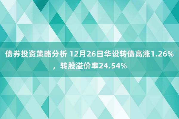 债券投资策略分析 12月26日华设转债高涨1.26%，转股溢价率24.54%