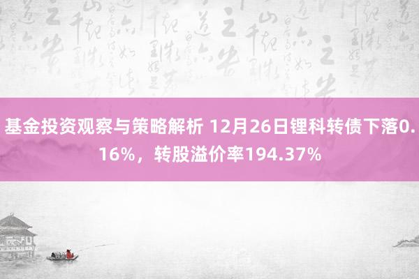 基金投资观察与策略解析 12月26日锂科转债下落0.16%，转股溢价率194.37%